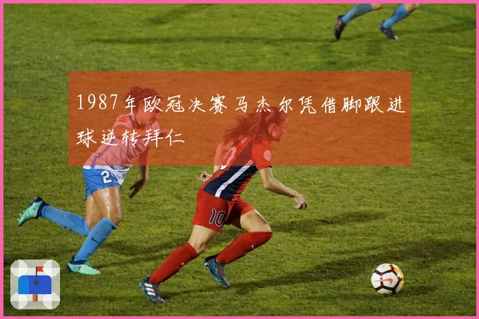 1987年欧冠决赛马杰尔凭借脚跟进球逆转拜仁