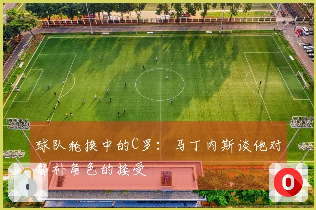 球队轮换中的C罗：马丁内斯谈他对替补角色的接受