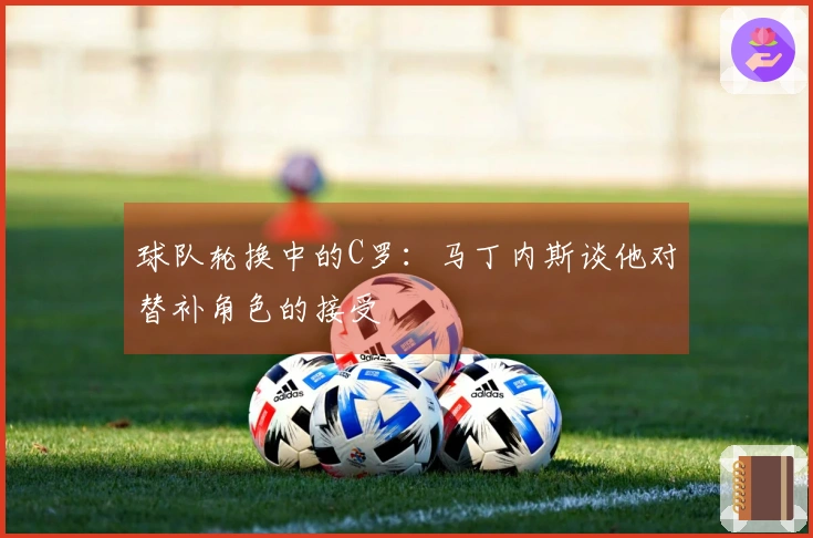 球队轮换中的C罗:马丁内斯谈他对替补角色的接受